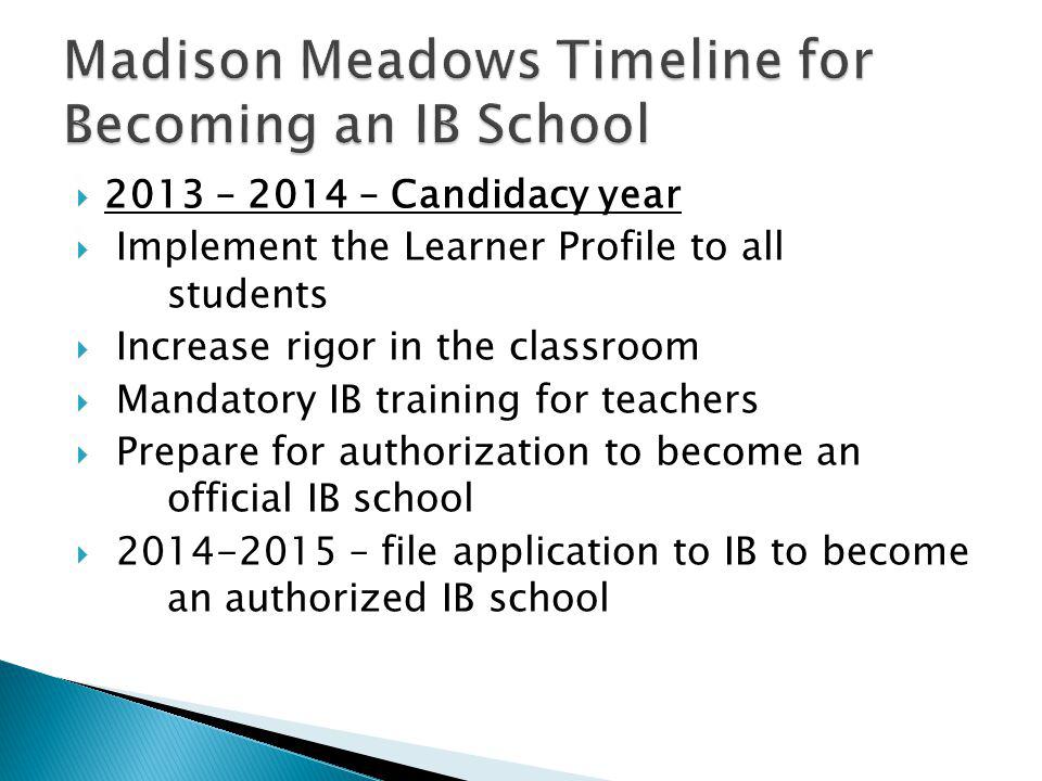  2013 – 2014 – Candidacy year  Implement the Learner Profile to all students  Increase rigor in the classroom  Mandatory IB training for teachers  Prepare for authorization to become an official IB school  – file application to IB to become an authorized IB school