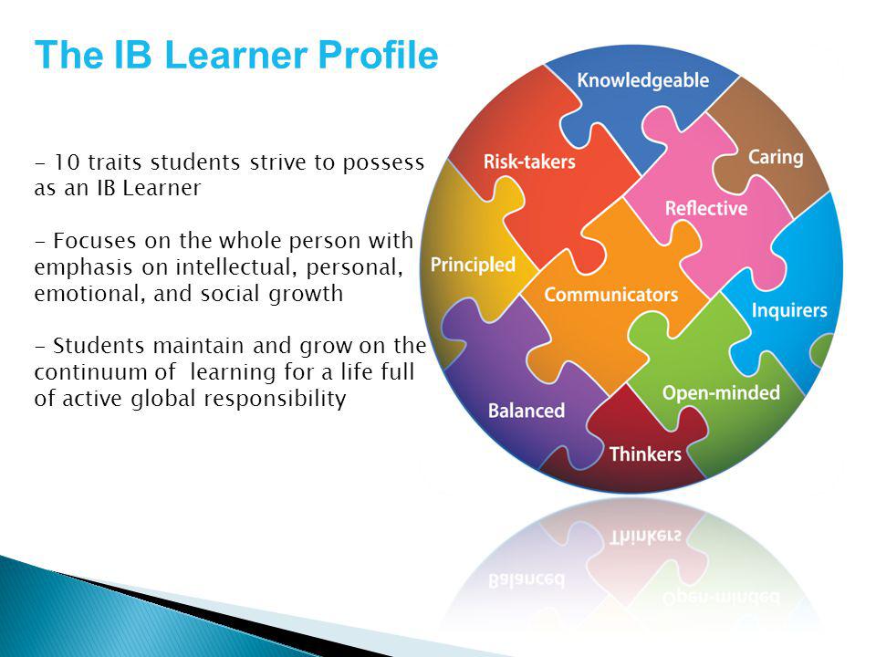 The IB Learner Profile - 10 traits students strive to possess as an IB Learner - Focuses on the whole person with emphasis on intellectual, personal, emotional, and social growth - Students maintain and grow on the continuum of learning for a life full of active global responsibility