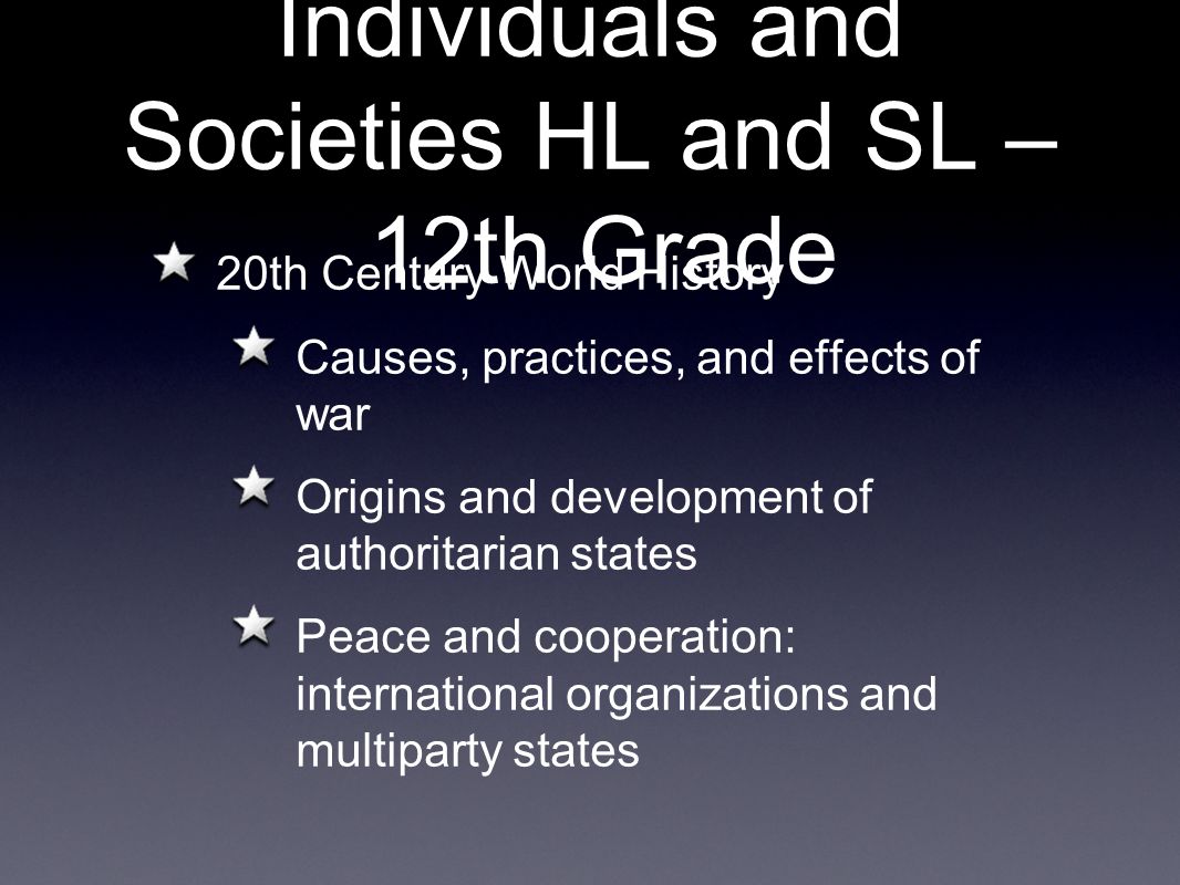 Individuals and Societies HL and SL – 12th Grade 20th Century World History Causes, practices, and effects of war Origins and development of authoritarian states Peace and cooperation: international organizations and multiparty states