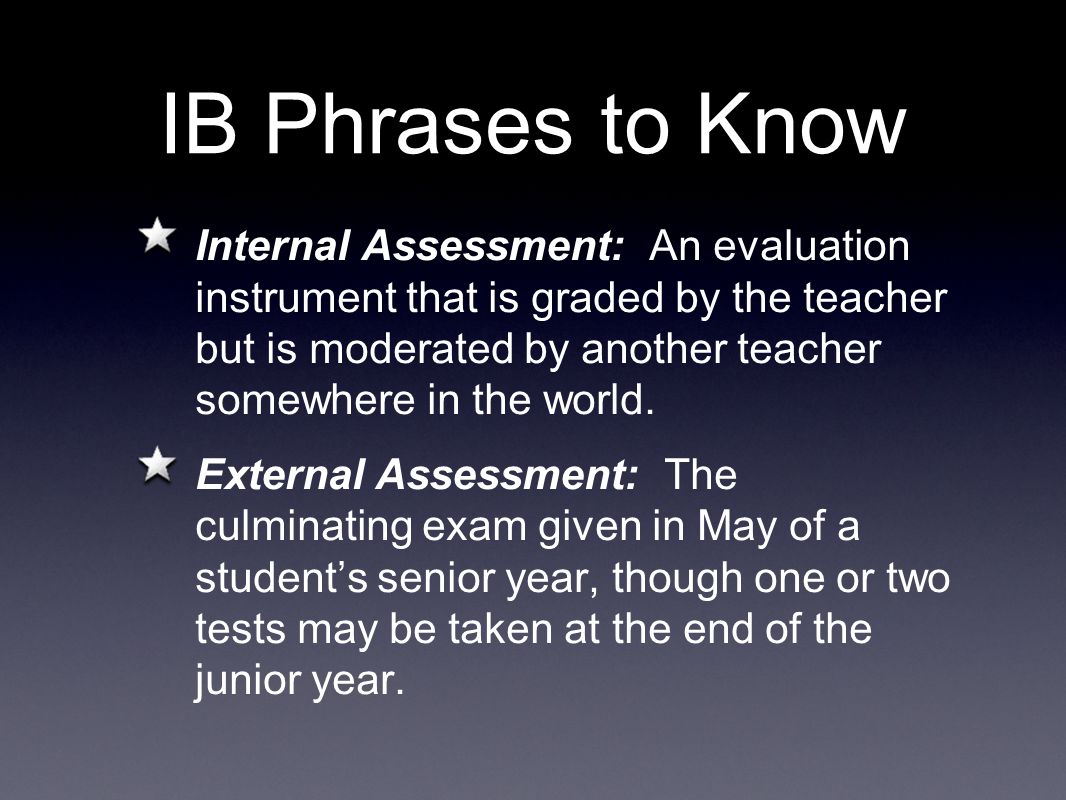 IB Phrases to Know Internal Assessment: An evaluation instrument that is graded by the teacher but is moderated by another teacher somewhere in the world.