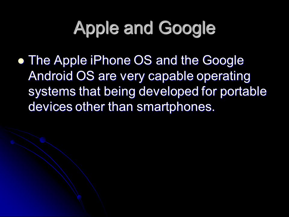 Apple and Google The Apple iPhone OS and the Google Android OS are very capable operating systems that being developed for portable devices other than smartphones.