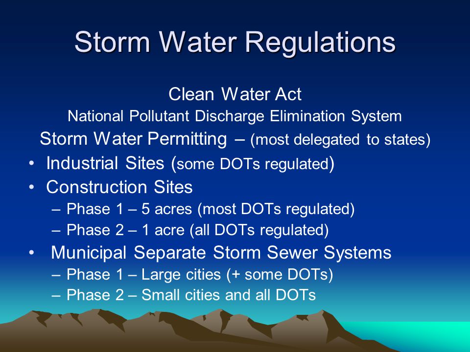 Storm Water Regulations Clean Water Act National Pollutant Discharge Elimination System Storm Water Permitting – (most delegated to states) Industrial Sites ( some DOTs regulated ) Construction Sites –Phase 1 – 5 acres (most DOTs regulated) –Phase 2 – 1 acre (all DOTs regulated) Municipal Separate Storm Sewer Systems –Phase 1 – Large cities (+ some DOTs) –Phase 2 – Small cities and all DOTs