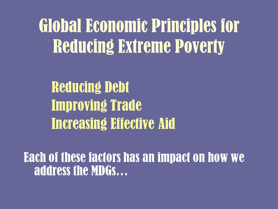 Global Economic Principles for Reducing Extreme Poverty Reducing Debt Improving Trade Increasing Effective Aid Each of these factors has an impact on how we address the MDGs…