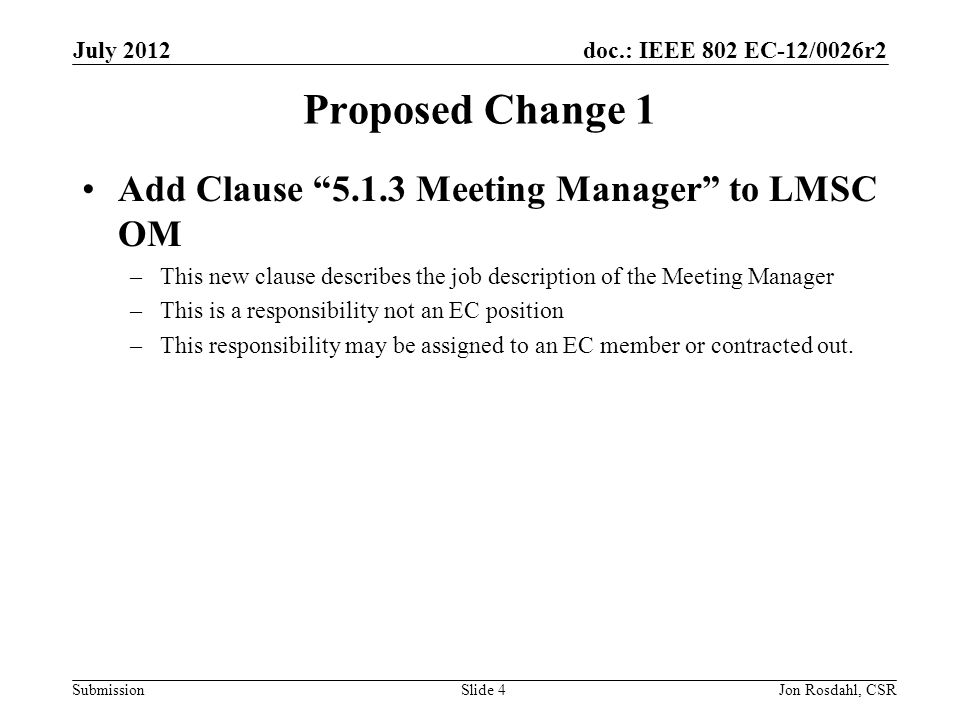 doc.: IEEE 802 EC-12/0026r2 Submission July 2012 Jon Rosdahl, CSRSlide 4 Proposed Change 1 Add Clause Meeting Manager to LMSC OM –This new clause describes the job description of the Meeting Manager –This is a responsibility not an EC position –This responsibility may be assigned to an EC member or contracted out.