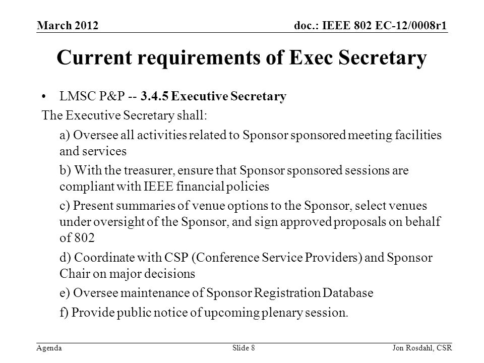 doc.: IEEE 802 EC-12/0008r1 Agenda March 2012 Jon Rosdahl, CSRSlide 8 Current requirements of Exec Secretary LMSC P&P Executive Secretary The Executive Secretary shall: a) Oversee all activities related to Sponsor sponsored meeting facilities and services b) With the treasurer, ensure that Sponsor sponsored sessions are compliant with IEEE financial policies c) Present summaries of venue options to the Sponsor, select venues under oversight of the Sponsor, and sign approved proposals on behalf of 802 d) Coordinate with CSP (Conference Service Providers) and Sponsor Chair on major decisions e) Oversee maintenance of Sponsor Registration Database f) Provide public notice of upcoming plenary session.