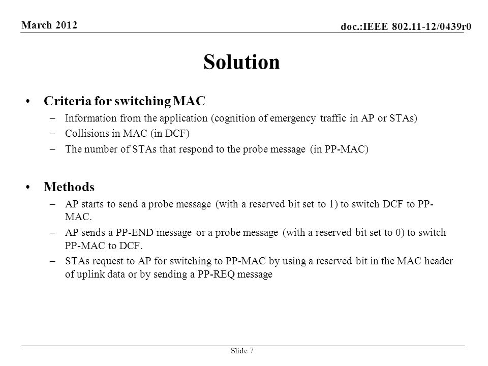 doc.:IEEE /0439r0 March 2012 Solution Criteria for switching MAC –Information from the application (cognition of emergency traffic in AP or STAs) –Collisions in MAC (in DCF) –The number of STAs that respond to the probe message (in PP-MAC) Methods –AP starts to send a probe message (with a reserved bit set to 1) to switch DCF to PP- MAC.