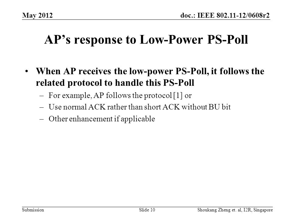 doc.: IEEE /0608r2 Submission AP’s response to Low-Power PS-Poll When AP receives the low-power PS-Poll, it follows the related protocol to handle this PS-Poll –For example, AP follows the protocol [1] or –Use normal ACK rather than short ACK without BU bit –Other enhancement if applicable May 2012 Shoukang Zheng et.