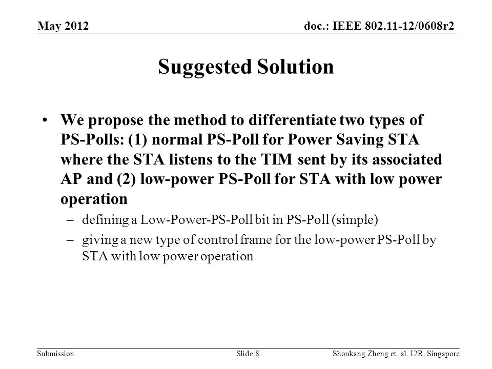 doc.: IEEE /0608r2 Submission Suggested Solution We propose the method to differentiate two types of PS-Polls: (1) normal PS-Poll for Power Saving STA where the STA listens to the TIM sent by its associated AP and (2) low-power PS-Poll for STA with low power operation –defining a Low-Power-PS-Poll bit in PS-Poll (simple) –giving a new type of control frame for the low-power PS-Poll by STA with low power operation May 2012 Shoukang Zheng et.