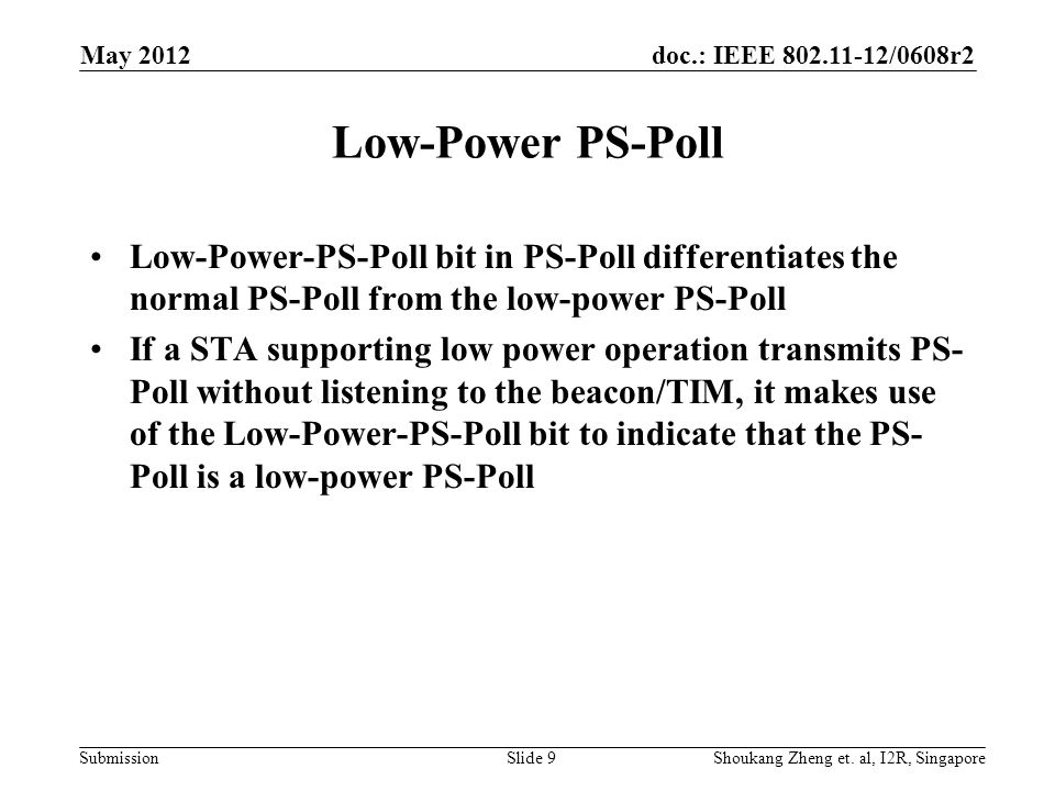 doc.: IEEE /0608r2 Submission Low-Power PS-Poll Low-Power-PS-Poll bit in PS-Poll differentiates the normal PS-Poll from the low-power PS-Poll If a STA supporting low power operation transmits PS- Poll without listening to the beacon/TIM, it makes use of the Low-Power-PS-Poll bit to indicate that the PS- Poll is a low-power PS-Poll May 2012 Shoukang Zheng et.