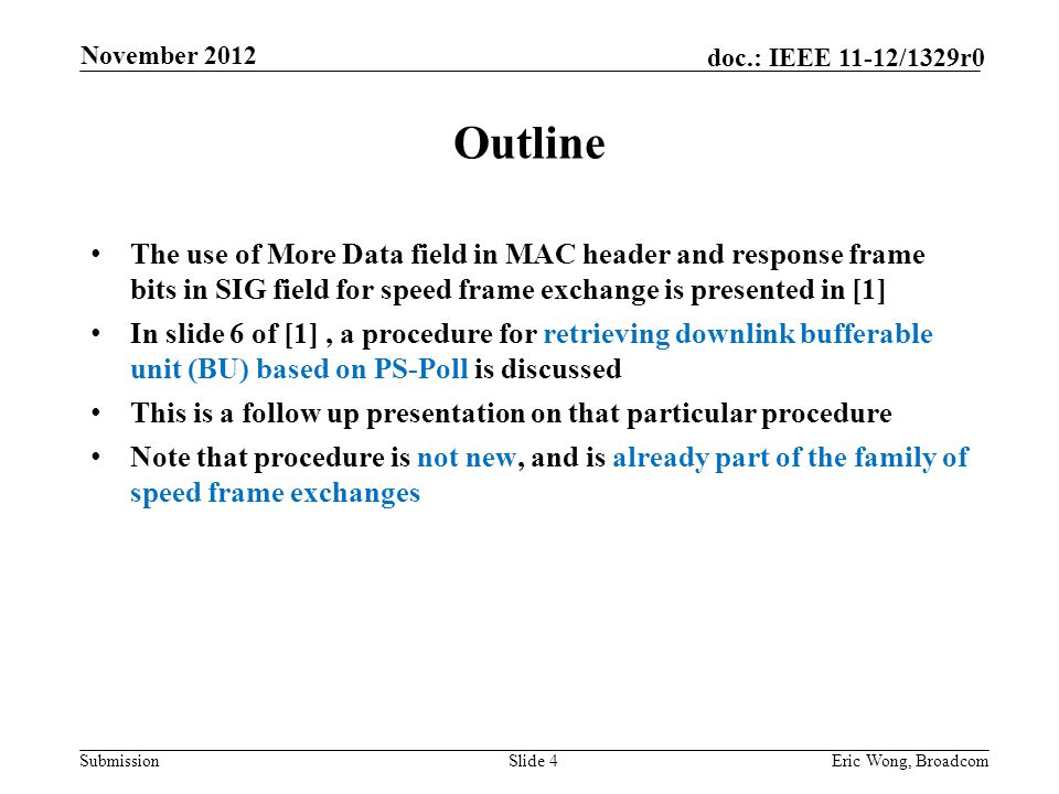 Submission doc.: IEEE 11-12/1329r0 Outline The use of More Data field in MAC header and response frame bits in SIG field for speed frame exchange is presented in [1] In slide 6 of [1], a procedure for retrieving downlink bufferable unit (BU) based on PS-Poll is discussed This is a follow up presentation on that particular procedure Note that procedure is not new, and is already part of the family of speed frame exchanges Slide 4Eric Wong, Broadcom November 2012