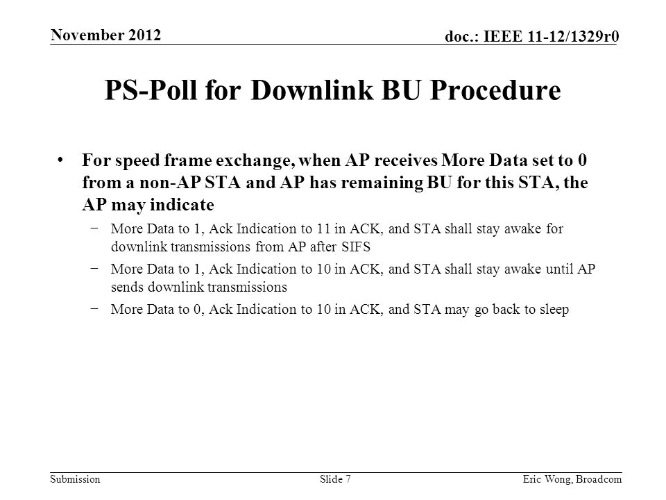 Submission doc.: IEEE 11-12/1329r0 PS-Poll for Downlink BU Procedure For speed frame exchange, when AP receives More Data set to 0 from a non-AP STA and AP has remaining BU for this STA, the AP may indicate −More Data to 1, Ack Indication to 11 in ACK, and STA shall stay awake for downlink transmissions from AP after SIFS −More Data to 1, Ack Indication to 10 in ACK, and STA shall stay awake until AP sends downlink transmissions −More Data to 0, Ack Indication to 10 in ACK, and STA may go back to sleep Slide 7Eric Wong, Broadcom November 2012