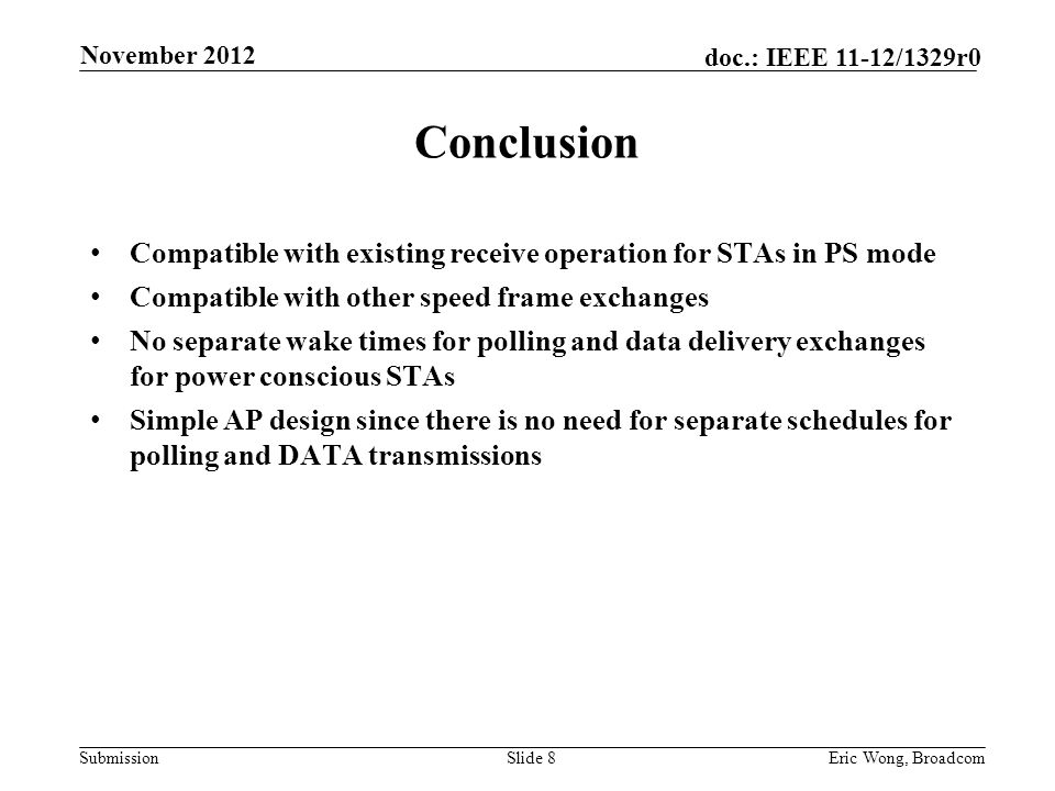 Submission doc.: IEEE 11-12/1329r0 Conclusion Compatible with existing receive operation for STAs in PS mode Compatible with other speed frame exchanges No separate wake times for polling and data delivery exchanges for power conscious STAs Simple AP design since there is no need for separate schedules for polling and DATA transmissions Slide 8Eric Wong, Broadcom November 2012