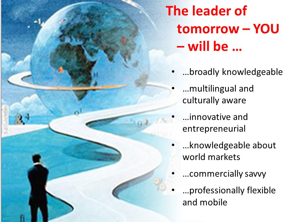 The leader of tomorrow – YOU – will be … …broadly knowledgeable …multilingual and culturally aware …innovative and entrepreneurial …knowledgeable about world markets …commercially savvy …professionally flexible and mobile
