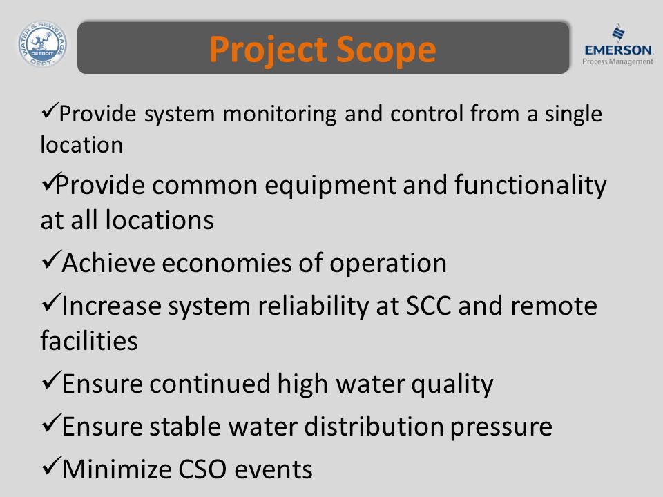 Project Scope Provide system monitoring and control from a single location Provide common equipment and functionality at all locations Achieve economies of operation Increase system reliability at SCC and remote facilities Ensure continued high water quality Ensure stable water distribution pressure Minimize CSO events Continue effective wastewater treatment