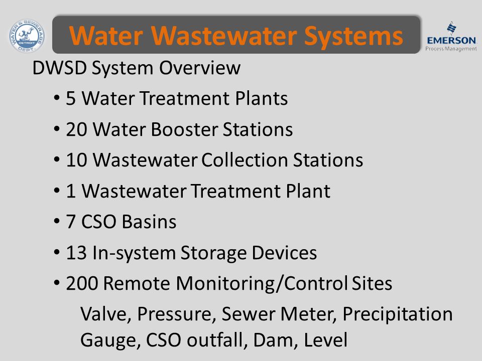 Water Wastewater Systems DWSD System Overview 5 Water Treatment Plants 20 Water Booster Stations 10 Wastewater Collection Stations 1 Wastewater Treatment Plant 7 CSO Basins 13 In-system Storage Devices 200 Remote Monitoring/Control Sites Valve, Pressure, Sewer Meter, Precipitation Gauge, CSO outfall, Dam, Level