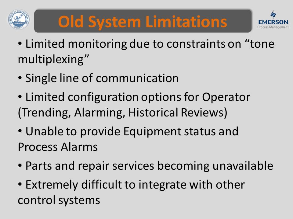 Old System Limitations Limited monitoring due to constraints on tone multiplexing Single line of communication Limited configuration options for Operator (Trending, Alarming, Historical Reviews) Unable to provide Equipment status and Process Alarms Parts and repair services becoming unavailable Extremely difficult to integrate with other control systems