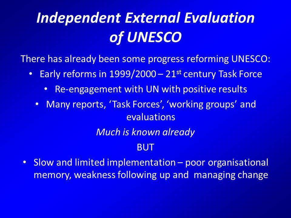 Independent External Evaluation of UNESCO There has already been some progress reforming UNESCO: Early reforms in 1999/2000 – 21 st century Task Force Re-engagement with UN with positive results Many reports, ‘Task Forces’, ‘working groups’ and evaluations Much is known already BUT Slow and limited implementation – poor organisational memory, weakness following up and managing change