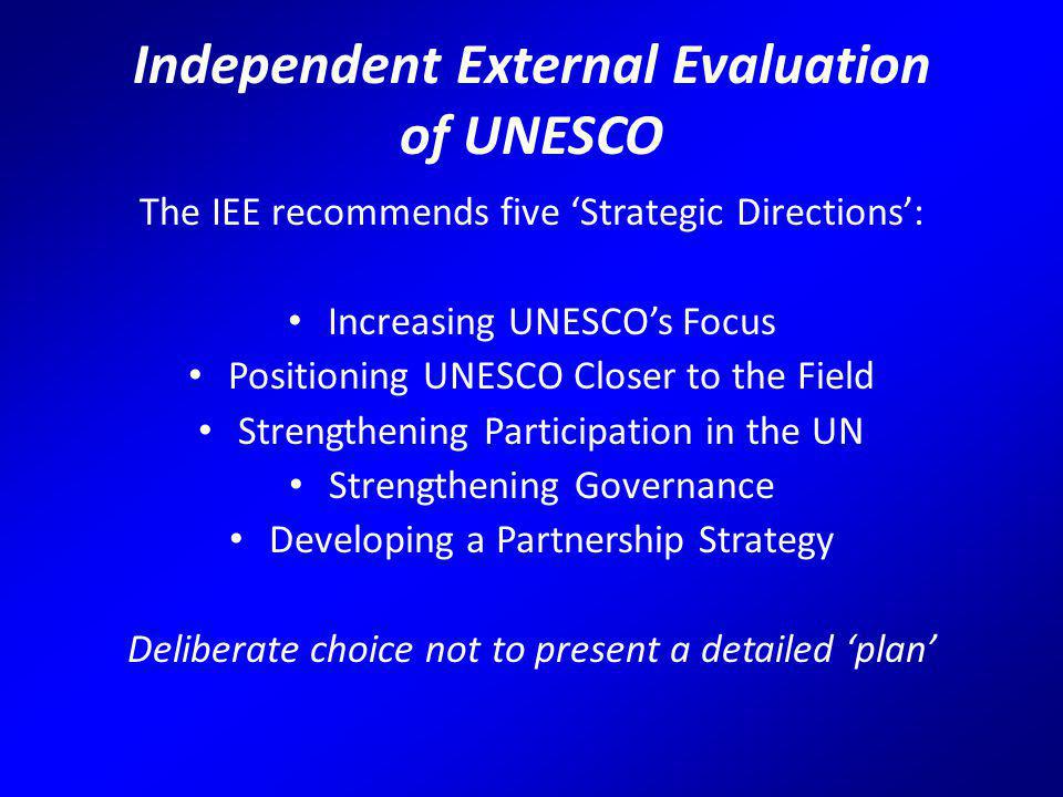 Independent External Evaluation of UNESCO The IEE recommends five ‘Strategic Directions’: Increasing UNESCO’s Focus Positioning UNESCO Closer to the Field Strengthening Participation in the UN Strengthening Governance Developing a Partnership Strategy Deliberate choice not to present a detailed ‘plan’