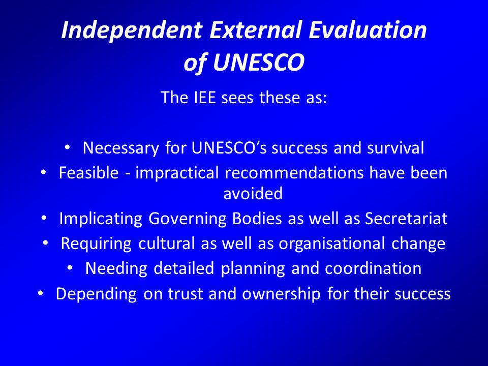 Independent External Evaluation of UNESCO The IEE sees these as: Necessary for UNESCO’s success and survival Feasible - impractical recommendations have been avoided Implicating Governing Bodies as well as Secretariat Requiring cultural as well as organisational change Needing detailed planning and coordination Depending on trust and ownership for their success