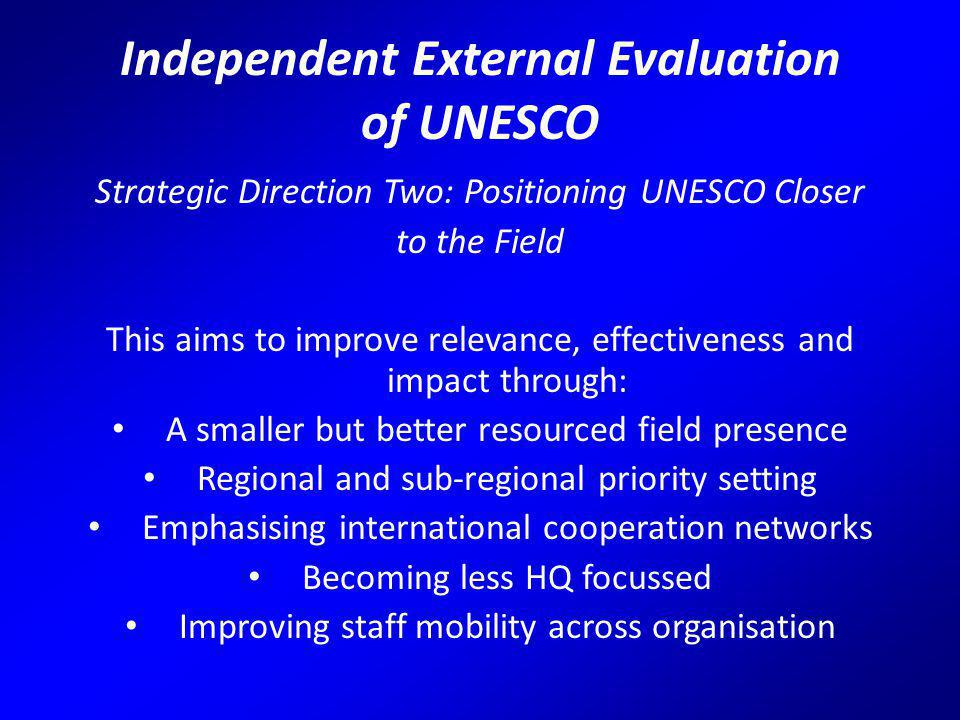 Independent External Evaluation of UNESCO Strategic Direction Two: Positioning UNESCO Closer to the Field This aims to improve relevance, effectiveness and impact through: A smaller but better resourced field presence Regional and sub-regional priority setting Emphasising international cooperation networks Becoming less HQ focussed Improving staff mobility across organisation