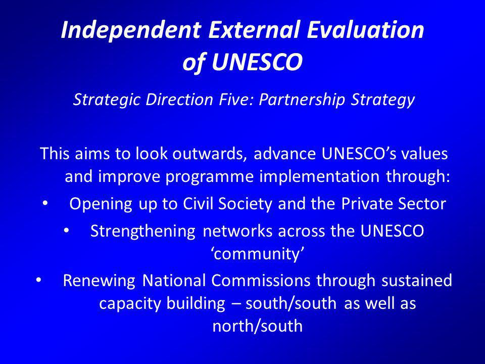 Independent External Evaluation of UNESCO Strategic Direction Five: Partnership Strategy This aims to look outwards, advance UNESCO’s values and improve programme implementation through: Opening up to Civil Society and the Private Sector Strengthening networks across the UNESCO ‘community’ Renewing National Commissions through sustained capacity building – south/south as well as north/south