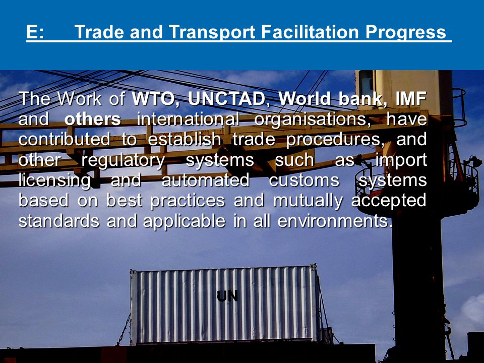 E: Trade and Transport Facilitation Progress The Work of WTO, UNCTAD, World bank, IMF and others international organisations, have contributed to establish trade procedures, and other regulatory systems such as import licensing and automated customs systems based on best practices and mutually accepted standards and applicable in all environments.
