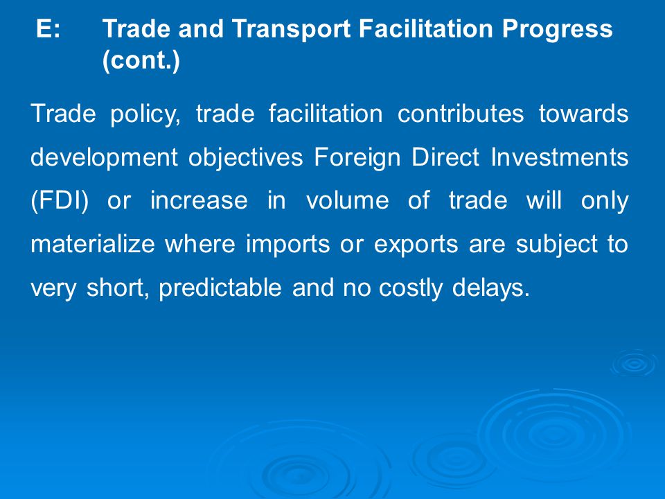 E: Trade and Transport Facilitation Progress (cont.) Trade policy, trade facilitation contributes towards development objectives Foreign Direct Investments (FDI) or increase in volume of trade will only materialize where imports or exports are subject to very short, predictable and no costly delays.