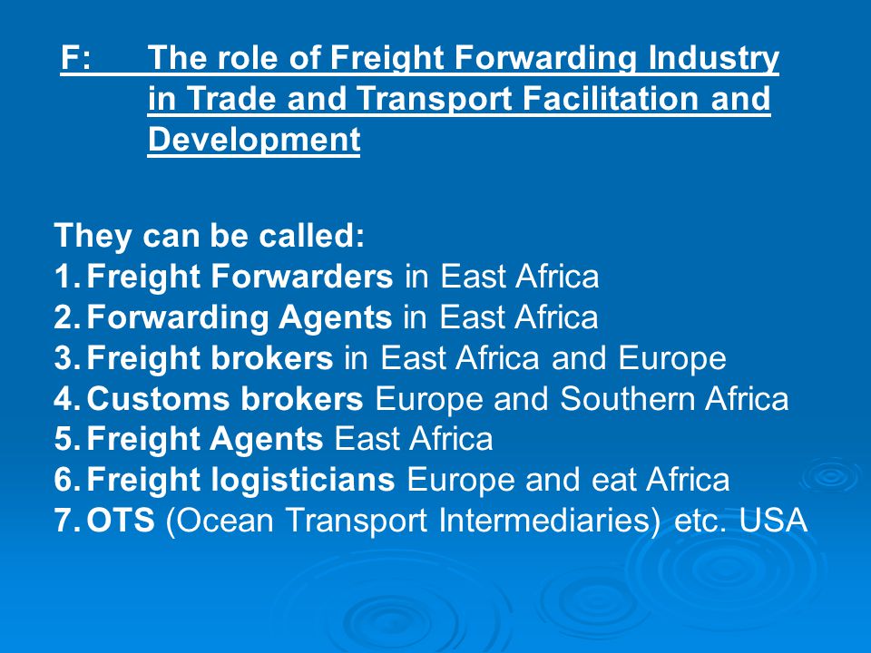 F:The role of Freight Forwarding Industry in Trade and Transport Facilitation and Development They can be called: 1.Freight Forwarders in East Africa 2.Forwarding Agents in East Africa 3.Freight brokers in East Africa and Europe 4.Customs brokers Europe and Southern Africa 5.Freight Agents East Africa 6.Freight logisticians Europe and eat Africa 7.OTS (Ocean Transport Intermediaries) etc.