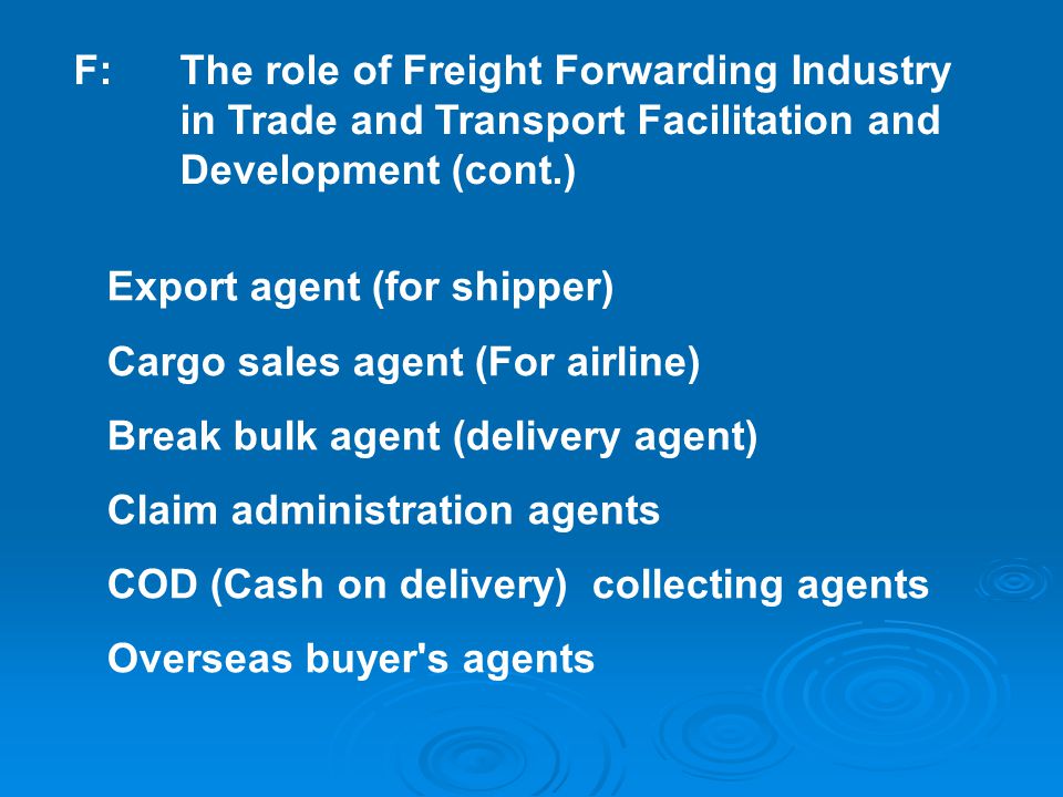 Export agent (for shipper) Cargo sales agent (For airline) Break bulk agent (delivery agent) Claim administration agents COD (Cash on delivery) collecting agents Overseas buyer s agents F:The role of Freight Forwarding Industry in Trade and Transport Facilitation and Development (cont.)