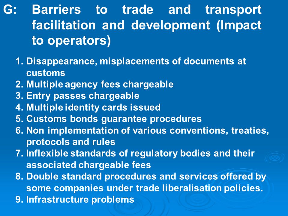 1.Disappearance, misplacements of documents at customs 2.Multiple agency fees chargeable 3.Entry passes chargeable 4.Multiple identity cards issued 5.Customs bonds guarantee procedures 6.Non implementation of various conventions, treaties, protocols and rules 7.Inflexible standards of regulatory bodies and their associated chargeable fees 8.Double standard procedures and services offered by some companies under trade liberalisation policies.