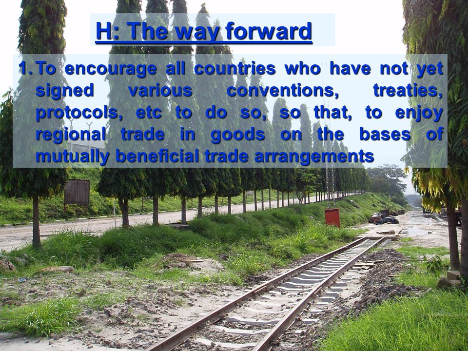 H: The way forward 1.To encourage all countries who have not yet signed various conventions, treaties, protocols, etc to do so, so that, to enjoy regional trade in goods on the bases of mutually beneficial trade arrangements