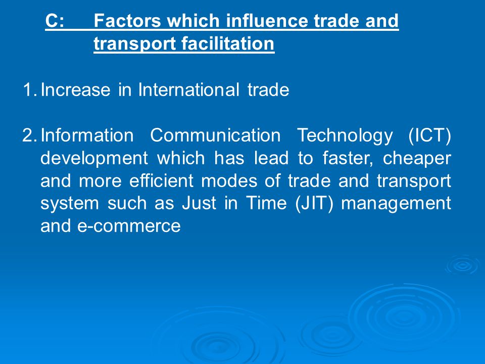 C: Factors which influence trade and transport facilitation 1.Increase in International trade 2.Information Communication Technology (ICT) development which has lead to faster, cheaper and more efficient modes of trade and transport system such as Just in Time (JIT) management and e-commerce