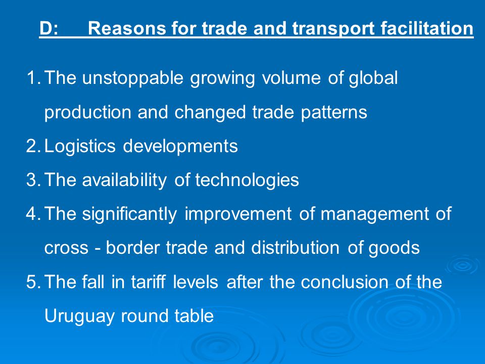 D:Reasons for trade and transport facilitation 1.The unstoppable growing volume of global production and changed trade patterns 2.Logistics developments 3.The availability of technologies 4.The significantly improvement of management of cross - border trade and distribution of goods 5.The fall in tariff levels after the conclusion of the Uruguay round table