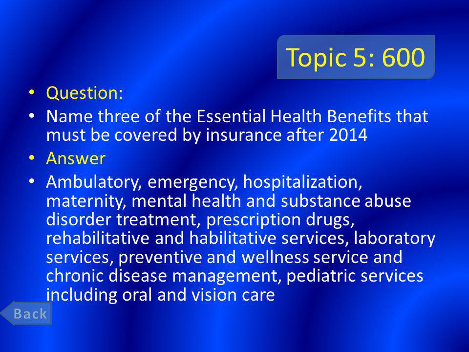 Topic 5: 600 Question: Name three of the Essential Health Benefits that must be covered by insurance after 2014 Answer Ambulatory, emergency, hospitalization, maternity, mental health and substance abuse disorder treatment, prescription drugs, rehabilitative and habilitative services, laboratory services, preventive and wellness service and chronic disease management, pediatric services including oral and vision care