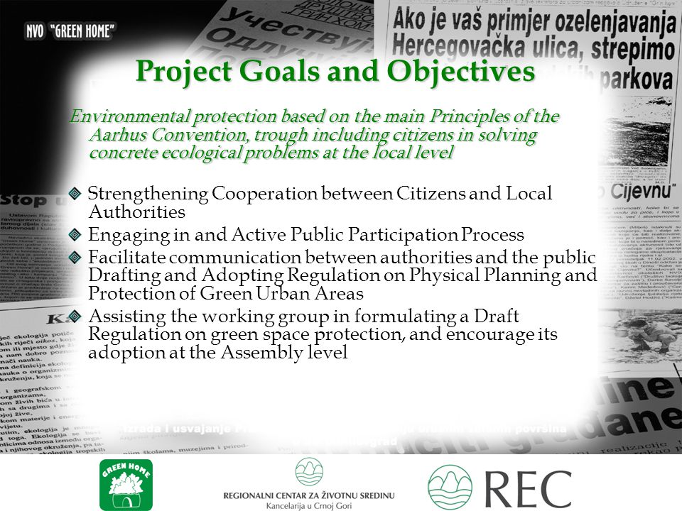 Project Goals and Objectives Environmental protection based on the main Principles of the Aarhus Convention, trough including citizens in solving concrete ecological problems at the local level Strengthening Cooperation between Citizens and Local Authorities Engaging in and Active Public Participation Process Facilitate communication between authorities and the public Drafting and Adopting Regulation on Physical Planning and Protection of Green Urban Areas Assisting the working group in formulating a Draft Regulation on green space protection, and encourage its adoption at the Assembly level