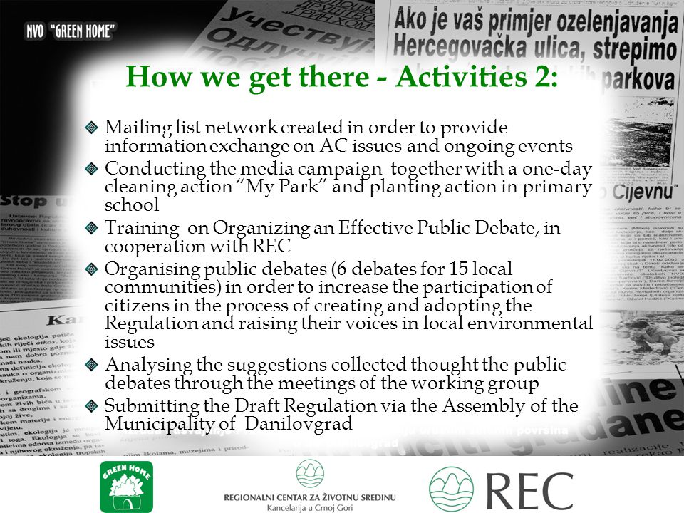 How we get there - Activities 2: Mailing list network created in order to provide information exchange on AC issues and ongoing events Conducting the media campaign together with a one-day cleaning action My Park and planting action in primary school Training on Organizing an Effective Public Debate, in cooperation with REC Organising public debates (6 debates for 15 local communities) in order to increase the participation of citizens in the process of creating and adopting the Regulation and raising their voices in local environmental issues Analysing the suggestions collected thought the public debates through the meetings of the working group Submitting the Draft Regulation via the Assembly of the Municipality of Danilovgrad