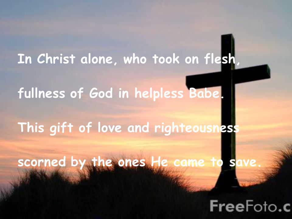 In Christ alone, who took on flesh, fullness of God in helpless Babe.