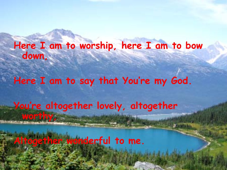 Here I am to worship, here I am to bow down, Here I am to say that You’re my God.