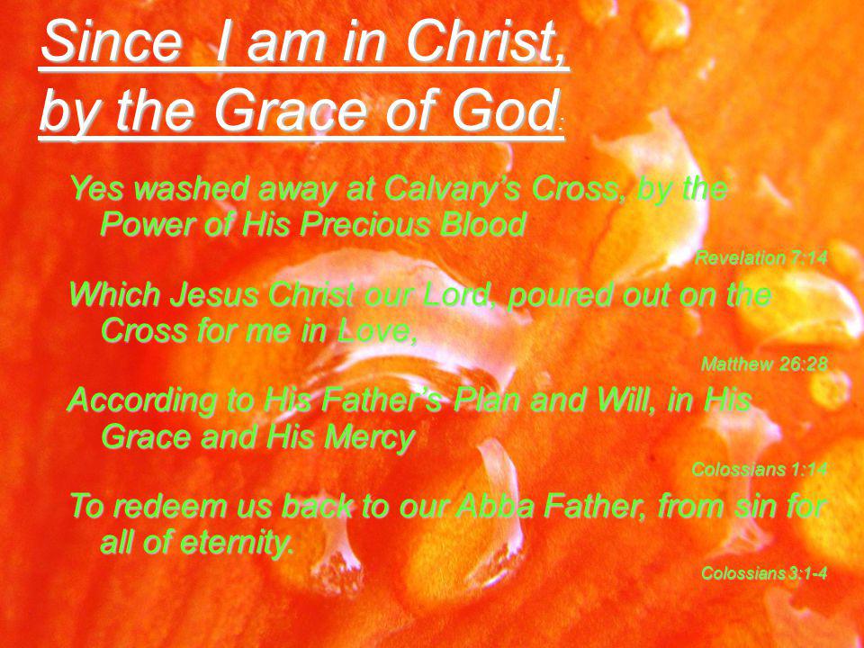 Since I am in Christ, by the Grace of God : Yes washed away at Calvary’s Cross, by the Power of His Precious Blood Revelation 7:14 Which Jesus Christ our Lord, poured out on the Cross for me in Love, Matthew 26:28 According to His Father’s Plan and Will, in His Grace and His Mercy Colossians 1:14 To redeem us back to our Abba Father, from sin for all of eternity.
