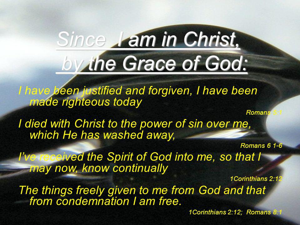 I have been justified and forgiven, I have been made righteous today Romans 5:1 I died with Christ to the power of sin over me, which He has washed away, Romans I’ve received the Spirit of God into me, so that I may now, know continually 1Corinthians 2:12 The things freely given to me from God and that from condemnation I am free.
