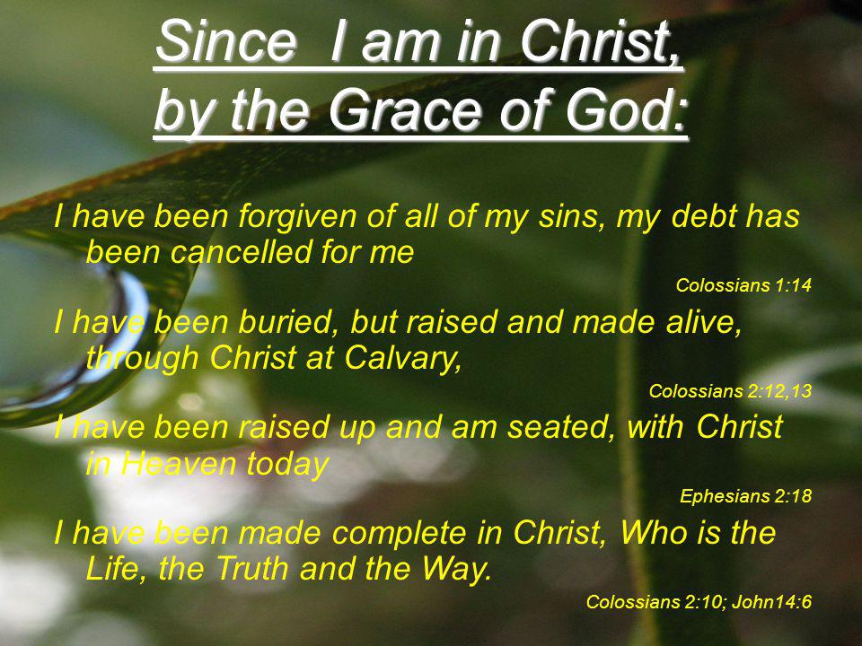 Since I am in Christ, by the Grace of God: I have been forgiven of all of my sins, my debt has been cancelled for me Colossians 1:14 I have been buried, but raised and made alive, through Christ at Calvary, Colossians 2:12,13 I have been raised up and am seated, with Christ in Heaven today Ephesians 2:18 I have been made complete in Christ, Who is the Life, the Truth and the Way.
