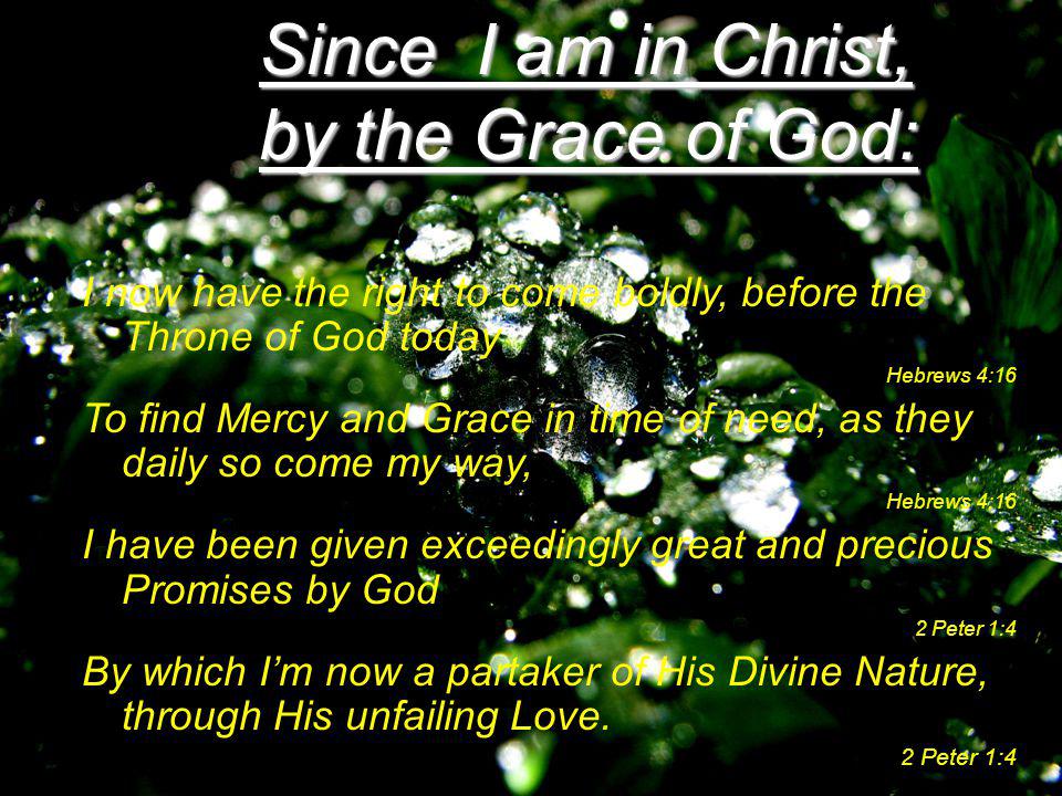 Since I am in Christ, by the Grace of God: I now have the right to come boldly, before the Throne of God today Hebrews 4:16 To find Mercy and Grace in time of need, as they daily so come my way, Hebrews 4:16 I have been given exceedingly great and precious Promises by God 2 Peter 1:4 By which I’m now a partaker of His Divine Nature, through His unfailing Love.