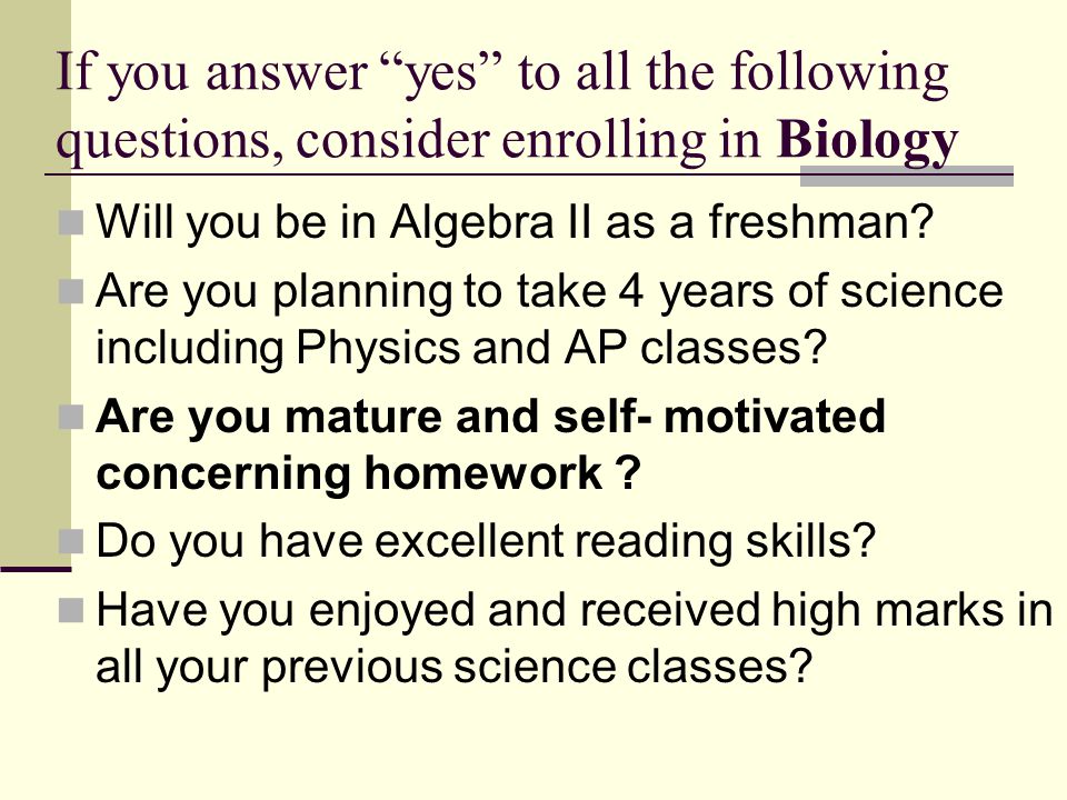 If you answer yes to all the following questions, consider enrolling in Biology Will you be in Algebra II as a freshman.