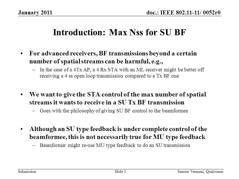 doc.: IEEE / 0052r0 Submission Introduction: Max Nss for SU BF For advanced receivers, BF transmissions beyond a certain number of spatial streams can be harmful, e.g., –In the case of a 4Tx AP, a 4 Rx STA with an ML receiver might be better off receiving a 4 ss open loop transmission compared to a Tx BF one We want to give the STA control of the max number of spatial streams it wants to receive in a SU Tx BF transmission –Goes with the philosophy of giving SU BF control to the beamformee Although an SU type feedback is under complete control of the beamformee, this is not necessarily true for MU type feedback –Beamformer might re-use MU type feedback to do an SU transmission January 2011 Sameer Vermani, QualcommSlide 3