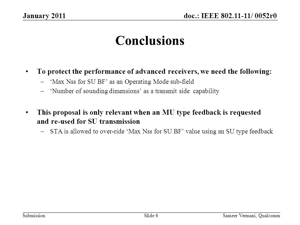 doc.: IEEE / 0052r0 Submission Conclusions To protect the performance of advanced receivers, we need the following: –‘Max Nss for SU BF’ as an Operating Mode sub-field –‘Number of sounding dimensions’ as a transmit side capability This proposal is only relevant when an MU type feedback is requested and re-used for SU transmission –STA is allowed to over-ride ‘Max Nss for SU BF’ value using an SU type feedback January 2011 Sameer Vermani, QualcommSlide 6
