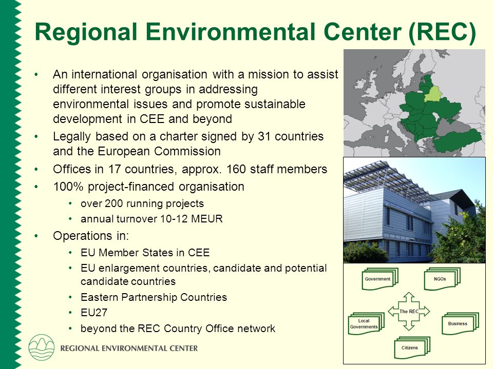 Regional Environmental Center (REC) An international organisation with a mission to assist different interest groups in addressing environmental issues and promote sustainable development in CEE and beyond Legally based on a charter signed by 31 countries and the European Commission Offices in 17 countries, approx.