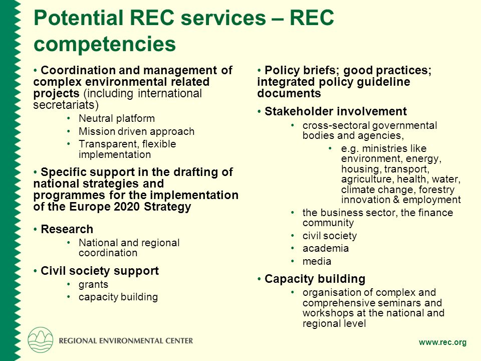 Potential REC services – REC competencies Coordination and management of complex environmental related projects (including international secretariats) Neutral platform Mission driven approach Transparent, flexible implementation Specific support in the drafting of national strategies and programmes for the implementation of the Europe 2020 Strategy Research National and regional coordination Civil society support grants capacity building Policy briefs; good practices; integrated policy guideline documents Stakeholder involvement cross-sectoral governmental bodies and agencies, e.g.