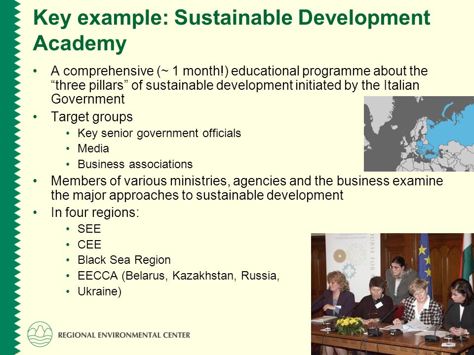 Key example: Sustainable Development Academy A comprehensive (~ 1 month!) educational programme about the three pillars of sustainable development initiated by the Italian Government Target groups Key senior government officials Media Business associations Members of various ministries, agencies and the business examine the major approaches to sustainable development In four regions: SEE CEE Black Sea Region EECCA (Belarus, Kazakhstan, Russia, Ukraine)