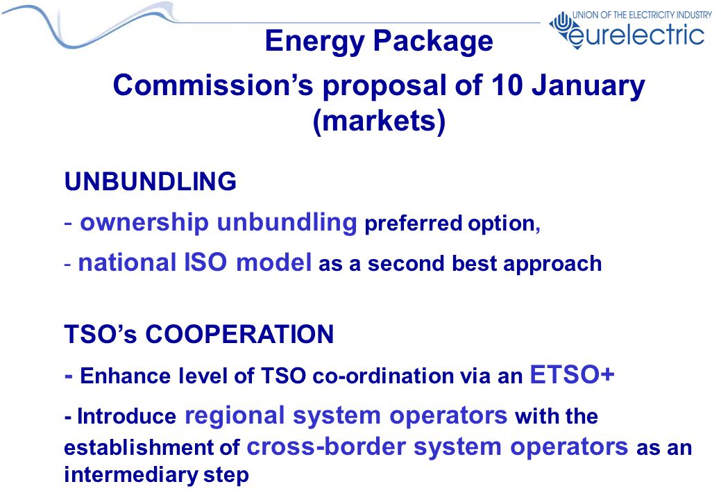 Energy Package Commission’s proposal of 10 January (markets) UNBUNDLING - ownership unbundling preferred option, - national ISO model as a second best approach TSO’s COOPERATION - Enhance level of TSO co-ordination via an ETSO+ - Introduce regional system operators with the establishment of cross-border system operators as an intermediary step