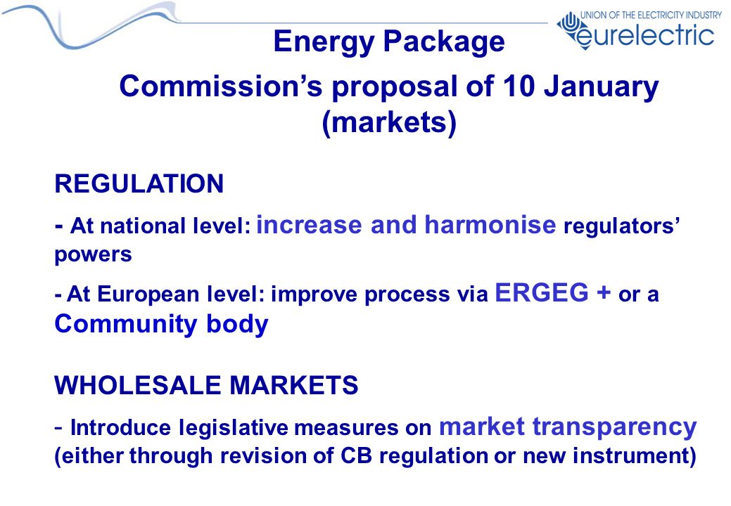 Energy Package Commission’s proposal of 10 January (markets) REGULATION - At national level: increase and harmonise regulators’ powers - At European level: improve process via ERGEG + or a Community body WHOLESALE MARKETS - Introduce legislative measures on market transparency (either through revision of CB regulation or new instrument)